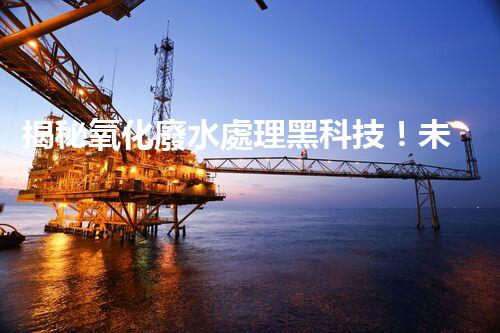 揭秘氧化廢水處理黑科技！未來水世界真的要來了嗎？